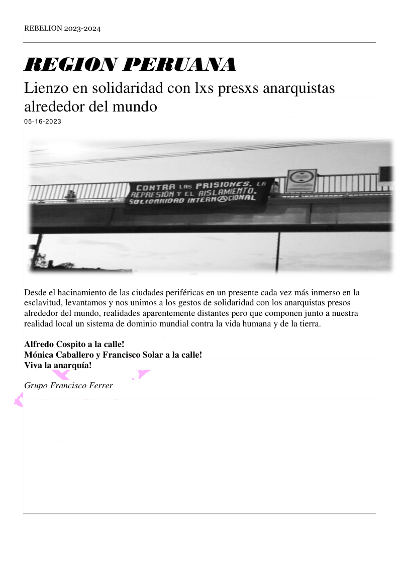 REBELION 2023-2024 REGION PERUANA Lienzo en solidaridad con 1xs presxs anarquistas alrededor del mundo 05-16-2023 CONTRA tns PRISIONES. f 9 RE SION L 1oRAIDRD (NTERNGTIONAL Desde el hacinamiento de las ciudades periféricas en un presente cada vez mds inmerso en la esclavitud, levantamos y nos unimos a los gestos de solidaridad con los anarquistas presos alrededor del mundo, realidades aparentemente distantes pero que componen junto a nuestra realidad local un sistema de dominio mundial contra la vida humana y de la tierra. Alfredo Cospito a la calle! Moénica Caballero y Francisco Solar a la calle! Viva la anarqufa! Grupo Francisco Ferrer